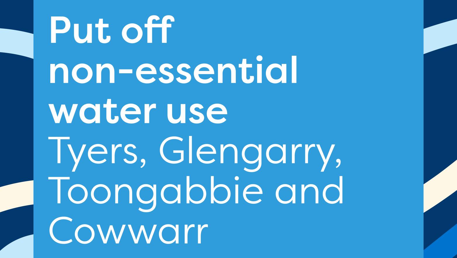 Put off  non-essential water use   Tyers, Glengarry, Toongabbie and Cowwarr